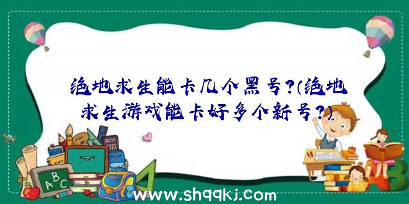 绝地求生能卡几个黑号？（绝地求生游戏能卡好多个新号？）